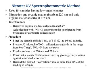 Nitrate: UV Spectrophotometric Method
• Used for samples having low organic matter
• Nitrate ion and organic matter absorb at 220 nm and only
organic matter absorbs at 275 nm
• Interferences
– Dissolved organic matter, surfactants and Cr6+
– Acidification with 1N HCl can prevent the interference from
hydroxide or carbonate concentration
• Procedure
• Filter the sample and add 1 mL of 1 N HCl to 50 mL sample.
• Prepare 50 mL each of NO3
- calibration standards in the range
from 0 to 7 mg/L NO3
- -N from the stock
• Read absorbance at 220 nm and 275 nm
• Construct a standard/calibration curve by plotting concentration
against corrected absorbance.
• Discard the method if correction value is more than 10% of the
reading at 220nm 97
Hands on Training Program on Water and Wastewater Analysis (24-29th June, 2013)
 