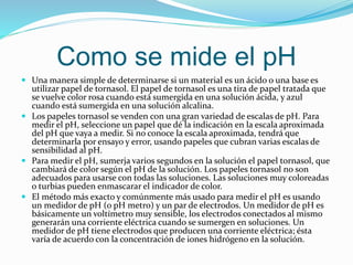 Como se mide el pH
 Una manera simple de determinarse si un material es un ácido o una base es
utilizar papel de tornasol. El papel de tornasol es una tira de papel tratada que
se vuelve color rosa cuando está sumergida en una solución ácida, y azul
cuando está sumergida en una solución alcalina.
 Los papeles tornasol se venden con una gran variedad de escalas de pH. Para
medir el pH, seleccione un papel que dé la indicación en la escala aproximada
del pH que vaya a medir. Si no conoce la escala aproximada, tendrá que
determinarla por ensayo y error, usando papeles que cubran varias escalas de
sensibilidad al pH.
 Para medir el pH, sumerja varios segundos en la solución el papel tornasol, que
cambiará de color según el pH de la solución. Los papeles tornasol no son
adecuados para usarse con todas las soluciones. Las soluciones muy coloreadas
o turbias pueden enmascarar el indicador de color.
 El método más exacto y comúnmente más usado para medir el pH es usando
un medidor de pH (o pH metro) y un par de electrodos. Un medidor de pH es
básicamente un voltímetro muy sensible, los electrodos conectados al mismo
generarán una corriente eléctrica cuando se sumergen en soluciones. Un
medidor de pH tiene electrodos que producen una corriente eléctrica; ésta
varía de acuerdo con la concentración de iones hidrógeno en la solución.
 