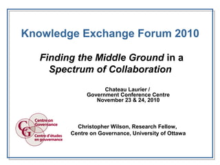 Knowledge Exchange Forum 2010
Finding the Middle Ground in a
Spectrum of Collaboration
Chateau Laurier /
Government Conference Centre
November 23 & 24, 2010
Christopher Wilson, Research Fellow,
Centre on Governance, University of Ottawa
 