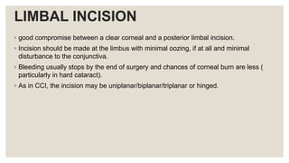 LIMBAL INCISION
◦ good compromise between a clear corneal and a posterior limbal incision.
◦ Incision should be made at the limbus with minimal oozing, if at all and minimal
disturbance to the conjunctiva.
◦ Bleeding usually stops by the end of surgery and chances of corneal burn are less (
particularly in hard cataract).
◦ As in CCI, the incision may be uniplanar/biplanar/triplanar or hinged.
 