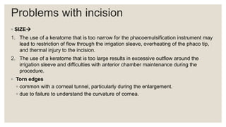 Problems with incision
◦ SIZE
1. The use of a keratome that is too narrow for the phacoemulsification instrument may
lead to restriction of flow through the irrigation sleeve, overheating of the phaco tip,
and thermal injury to the incision.
2. The use of a keratome that is too large results in excessive outflow around the
irrigation sleeve and difficulties with anterior chamber maintenance during the
procedure.
◦ Torn edges
◦ common with a corneal tunnel, particularly during the enlargement.
◦ due to failure to understand the curvature of cornea.
 