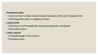 ◦ Premature entry
◦ more common in clear corneal incision because of the use of sharper knife.
◦ most frequently seen in uniplanar incision.
◦ Long tunnel
◦ Commoner in soft eyeball like myopes/inadequate viscoelastic
◦ if the knife is blunt.
◦ Leaky wound
◦ Increased length of the incision
◦ Premature entry
 