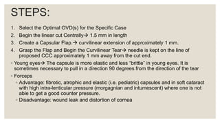 STEPS:
1. Select the Optimal OVD(s) for the Specific Case
2. Begin the linear cut Centrally 1.5 mm in length
3. Create a Capsular Flap. curvilinear extension of approximately 1 mm.
4. Grasp the Flap and Begin the Curvilinear Tear needle is kept on the line of
proposed CCC approximately 1 mm away from the cut end.
◦ Young eyes The capsule is more elastic and less “brittle” in young eyes. It is
sometimes necessary to pull in a direction 90 degrees from the direction of the tear
◦ Forceps
◦ Advantage: fibrotic, atrophic and elastic (i.e. pediatric) capsules and in soft cataract
with high intra-lenticular pressure (morgagnian and intumescent) where one is not
able to get a good counter pressure.
◦ Disadvantage: wound leak and distortion of cornea
 