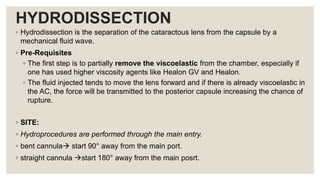 HYDRODISSECTION
◦ Hydrodissection is the separation of the cataractous lens from the capsule by a
mechanical fluid wave.
◦ Pre-Requisites
◦ The first step is to partially remove the viscoelastic from the chamber, especially if
one has used higher viscosity agents like Healon GV and Healon.
◦ The fluid injected tends to move the lens forward and if there is already viscoelastic in
the AC, the force will be transmitted to the posterior capsule increasing the chance of
rupture.
◦ SITE:
◦ Hydroprocedures are performed through the main entry.
◦ bent cannula start 90° away from the main port.
◦ straight cannula start 180° away from the main posrt.
 