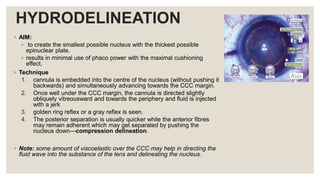 HYDRODELINEATION
◦ AIM:
◦ to create the smallest possible nucleus with the thickest possible
epinuclear plate.
◦ results in minimal use of phaco power with the maximal cushioning
effect.
◦ Technique
1. cannula is embedded into the centre of the nucleus (without pushing it
backwards) and simultaneously advancing towards the CCC margin.
2. Once well under the CCC margin, the cannula is directed slightly
obliquely vitreousward and towards the periphery and fluid is injected
with a jerk
3. golden ring reflex or a gray reflex is seen.
4. The posterior separation is usually quicker while the anterior fibres
may remain adherent which may get separated by pushing the
nucleus down—compression delineation.
◦ Note: some amount of viscoelastic over the CCC may help in directing the
fluid wave into the substance of the lens and delineating the nucleus.
 