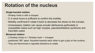 Rotation of the nucleus
◦ Single-handed rotation
◦ Sinskey hook or with a chopper
◦ 2–3 clock hours is sufficient to confirm the mobility.
◦ Mobility confirmed rotate it back to decrease the stress on the zonules.
◦ Unnecessary rotation can cause zonular dehiscence particularly in
susceptible cases such as high myopes, pseudoexfoliative syndrome and
traumatic cases
◦ Bimanual rotation
◦ 2 Sinskey hooks or 1 Sinskey hook + 1chopper
◦ positioned 180° apart pushed towards each other to get a grip on the nucleus.
◦ They are thenmoved in opposite directions to rotate
 