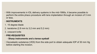 ◦ With improvements in IOL delivery systems in the mid-1990s, it became possible to
perform the entire phaco procedure with lens implantation through an incision of 3 mm
or less.
◦ INSTRUMENTS
1. 15 degree blade
2. keratome (2.8 mm to 3.2 mm and 5.2 mm)
3. crescent knife
◦ PRE-REQUISITES
◦ Sharp instruments and a tense eyeball
◦ Viscoelastic substance (VES) from the side port to obtain adequate IOP of 30 mm Hg
before starting the incision.
 