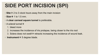 SIDE PORT INCISION (SPI)
◦ Site 2 to 3 clock hours away from the main incision
◦ Size 1 to 1.5 mm.
◦ A clear corneal square tunnel is preferable.
◦ A scleral tunnel
1. bleed more
2. increases the incidence of iris prolapse, being closer to the iris root
3. Sclera does not swell retracts increasing the incidence of wound leak.
◦ Instrument 5 degree blade.
 