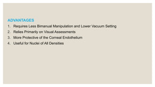 ADVANTAGES
1. Requires Less Bimanual Manipulation and Lower Vacuum Setting
2. Relies Primarily on Visual Assessments
3. More Protective of the Corneal Endothelium
4. Useful for Nuclei of All Densities
 