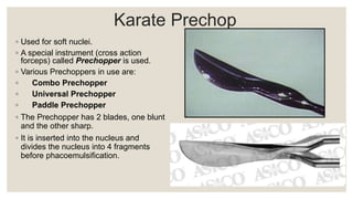 Karate Prechop
◦ Used for soft nuclei.
◦ A special instrument (cross action
forceps) called Prechopper is used.
◦ Various Prechoppers in use are:
◦ Combo Prechopper
◦ Universal Prechopper
◦ Paddle Prechopper
◦ The Prechopper has 2 blades, one blunt
and the other sharp.
◦ It is inserted into the nucleus and
divides the nucleus into 4 fragments
before phacoemulsification.
 
