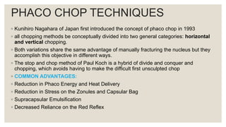 PHACO CHOP TECHNIQUES
◦ Kunihiro Nagahara of Japan first introduced the concept of phaco chop in 1993
◦ all chopping methods be conceptually divided into two general categories: horizontal
and vertical chopping.
◦ Both variations share the same advantage of manually fracturing the nucleus but they
accomplish this objective in different ways.
◦ The stop and chop method of Paul Koch is a hybrid of divide and conquer and
chopping, which avoids having to make the difficult first unsculpted chop
◦ COMMON ADVANTAGES:
◦ Reduction in Phaco Energy and Heat Delivery
◦ Reduction in Stress on the Zonules and Capsular Bag
◦ Supracapsular Emulsification
◦ Decreased Reliance on the Red Reflex
 