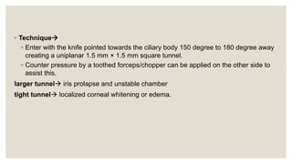 ◦ Technique
◦ Enter with the knife pointed towards the ciliary body 150 degree to 180 degree away
creating a uniplanar 1.5 mm × 1.5 mm square tunnel.
◦ Counter pressure by a toothed forceps/chopper can be applied on the other side to
assist this.
larger tunnel iris prolapse and unstable chamber
tight tunnel localized corneal whitening or edema.
 