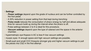 ◦ Settings
◦ Power settings depend upon the grade of nucleus and can be further controlled by
the foot pedal.
◦ A 30% reduction in power setting from that kept during trenching
◦ Pulse mode reduces the consumption of phaco energy by half and allows adequate
time for vacuum build up during the interval when the phaco is off.
◦ Pulse settings between 2 to 6 is ideal for this procedure.
◦ Vacuum settings depend upon the type of cataract and the space in the anterior
chamber.
◦ hypermetropic eyespace in AC is less low vacuum settings
◦ myopic eyes  enough space and high vacuum settings are possible.
◦ Small pupil and small CCCrequire stronger grip and higher vacuum settings to pull
the pieces into CSZ in the first attempt
 