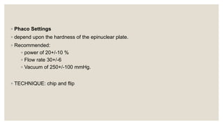 ◦ Phaco Settings
◦ depend upon the hardness of the epinuclear plate.
◦ Recommended:
◦ power of 20+/-10 %
◦ Flow rate 30+/-6
◦ Vacuum of 250+/-100 mmHg.
◦ TECHNIQUE: chip and flip
 