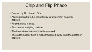Chip and Flip Phaco
◦ Devised by Dr. Howard Fine.
◦ Allows phaco tip to be consistently far away from posterior
capsule.
◦ Pulsed phaco is used.
◦ First central sculpting is done.
◦ The inner rim of nuclear bowl is removed.
◦ The outer nuclear bowl is flipped/ tumbled away from the posterior
capsule.
 