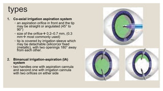 types
1. Co-axial irrigation aspiration system
◦ an aspiration orifice in front and the tip
may be straight or angulated (45° to
90°)
◦ size of the orifice 0.2–0.7 mm, (0.3
mm most commonly used)
◦ tip is covered by irrigation sleeve which
may be detachable (silicon)or fixed
(metallic), with two openings 180° away
from each other.
2. Bimanual irrigation-aspiration (IA)
system
◦ two handles one with aspiration cannula
and second one with irrigation cannula
with two orifices on either side
 