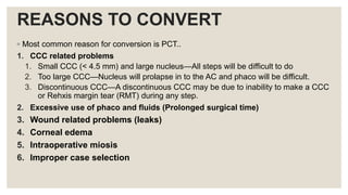 REASONS TO CONVERT
◦ Most common reason for conversion is PCT..
1. CCC related problems
1. Small CCC (< 4.5 mm) and large nucleus—All steps will be difficult to do
2. Too large CCC—Nucleus will prolapse in to the AC and phaco will be difficult.
3. Discontinuous CCC—A discontinuous CCC may be due to inability to make a CCC
or Rehxis margin tear (RMT) during any step.
2. Excessive use of phaco and fluids (Prolonged surgical time)
3. Wound related problems (leaks)
4. Corneal edema
5. Intraoperative miosis
6. Improper case selection
 