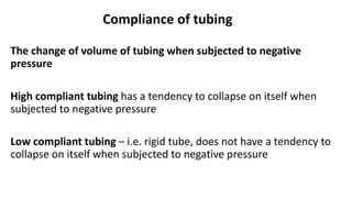Compliance of tubing
The change of volume of tubing when subjected to negative
pressure
High compliant tubing has a tendency to collapse on itself when
subjected to negative pressure
Low compliant tubing – i.e. rigid tube, does not have a tendency to
collapse on itself when subjected to negative pressure
 