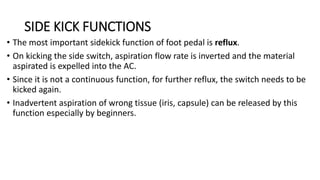SIDE KICK FUNCTIONS
• The most important sidekick function of foot pedal is reflux.
• On kicking the side switch, aspiration flow rate is inverted and the material
aspirated is expelled into the AC.
• Since it is not a continuous function, for further reflux, the switch needs to be
kicked again.
• Inadvertent aspiration of wrong tissue (iris, capsule) can be released by this
function especially by beginners.
 