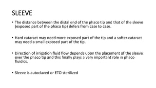 SLEEVE
• The distance between the distal end of the phaco tip and that of the sleeve
(exposed part of the phaco tip) defers from case to case.
• Hard cataract may need more exposed part of the tip and a softer cataract
may need a small exposed part of the tip.
• Direction of irrigation fluid flow depends upon the placement of the sleeve
over the phaco tip and this finally plays a very important role in phaco
fluidics.
• Sleeve is autoclaved or ETO sterilized
 