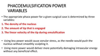 PHACOEMULSIFICATION POWER
VARIABLES
• The appropriate phaco power for a given surgical case is determined by three
variables:
1. The density of the nucleus
2. The amount of tip that is engaged
3. The linear velocity of the tip during emulsification
• Using less power would cause zonular stress, as the needle would push the
nucleus without smoothly sculpting it.
• Using more power would deliver more potentially damaging intraocular energy
without any beneficial effect.
 