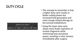DUTY CYCLE
• The concept to remember is that
a higher duty cycle results in
better cutting power but
increased heat generation and
more energy related damage to
the corneal endothelium.
• Using the lower duty cycle
allows more fluidic aspiration of
nuclear fragments while
minimizing heat and phaco
power, resulting in clear corneas
immediately after surgery.
 