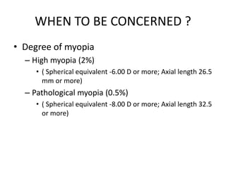 WHEN TO BE CONCERNED ?
• Degree of myopia
– High myopia (2%)
• ( Spherical equivalent -6.00 D or more; Axial length 26.5
mm or more)
– Pathological myopia (0.5%)
• ( Spherical equivalent -8.00 D or more; Axial length 32.5
or more)
 