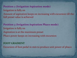 Position 2 (Irrigation Aspiration mode)
Irrigation is fully on
Amount of aspiration keeps on increasing with excursion till the
full preset value is achieved
Position 3 (Irrigation Aspiration Phaco mode)
Irrigation is fully on
Aspiration is at the maximum preset
Phaco power keeps on increasing with excursion
FOOT GRADIENT
Excursion of foot pedal in mm to produce unit power of phaco
 