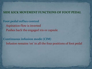 SIDE KICK MOVEMENT FUNCTIONS OF FOOT PEDAL
Foot pedal reflux control
Aspiration flow is inverted
Pushes back the engaged iris or capsule
Continuous infusion mode (CIM)
Infusion remains ‘on’ in all the four positions of foot pedal
 