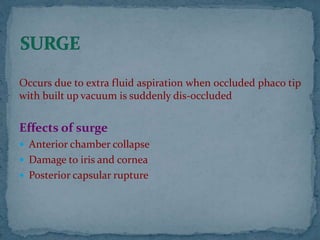 Occurs due to extra fluid aspiration when occluded phaco tip
with built up vacuum is suddenly dis-occluded
Effects of surge
 Anterior chamber collapse
 Damage to iris and cornea
 Posterior capsular rupture
 
