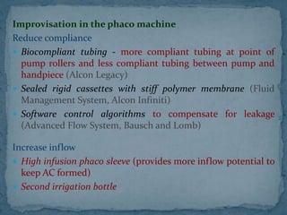Improvisation in the phaco machine
Reduce compliance
 Biocompliant tubing - more compliant tubing at point of
pump rollers and less compliant tubing between pump and
handpiece (Alcon Legacy)
 Sealed rigid cassettes with stiff polymer membrane (Fluid
Management System, Alcon Infiniti)
 Software control algorithms to compensate for leakage
(Advanced Flow System, Bausch and Lomb)
Increase inflow
 High infusion phaco sleeve (provides more inflow potential to
keep AC formed)
 Second irrigation bottle
 