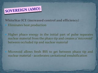 WhiteStar ICE (increased control and efficiency)
 Eliminates heat production
 Higher phaco energy in the initial part of pulse separates
nuclear material from the phaco tip and creates a ‘microvoid’
between occluded tip and nuclear material
 Microvoid allows fresh BSS to get between phaco tip and
nuclear material - accelerates cavitational emulsification
 