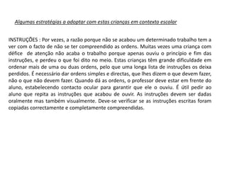 Algumas estratégias a adoptar com estas crianças em contexto escolar
INSTRUÇÕES : Por vezes, a razão porque não se acabou um determinado trabalho tem a
ver com o facto de não se ter compreendido as ordens. Muitas vezes uma criança com
défice de atenção não acaba o trabalho porque apenas ouviu o princípio e fim das
instruções, e perdeu o que foi dito no meio. Estas crianças têm grande dificuldade em
ordenar mais de uma ou duas ordens, pelo que uma longa lista de instruções os deixa
perdidos. É necessário dar ordens simples e directas, que lhes dizem o que devem fazer,
não o que não devem fazer. Quando dá as ordens, o professor deve estar em frente do
aluno, estabelecendo contacto ocular para garantir que ele o ouviu. É útil pedir ao
aluno que repita as instruções que acabou de ouvir. As instruções devem ser dadas
oralmente mas também visualmente. Deve-se verificar se as instruções escritas foram
copiadas correctamente e completamente compreendidas.

 
