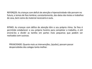 REFORÇOS: As crianças com deficit de atenção e hiperactividade não pensam no
futuro, e temos de lhes lembrar, constantemente, das datas dos testes e trabalhos
de casa, bem como do material necessário à aula.

RITMO: As crianças com défice de atenção têm o seu próprio ritmo. Se lhes é
permitido estabelecer o seu próprio horário para completar o trabalho, é útil
ensiná-los a dividir as tarefas em partes mais pequenas que podem ser
realizadas com sucesso.

PRIVACIDADE: Quanto mais as intervenções, (ajudas), possam passar
despercebidas dos colegas tanto melhor.

 