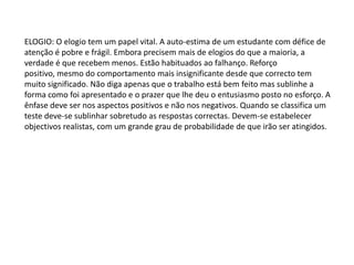 ELOGIO: O elogio tem um papel vital. A auto-estima de um estudante com défice de
atenção é pobre e frágil. Embora precisem mais de elogios do que a maioria, a
verdade é que recebem menos. Estão habituados ao falhanço. Reforço
positivo, mesmo do comportamento mais insignificante desde que correcto tem
muito significado. Não diga apenas que o trabalho está bem feito mas sublinhe a
forma como foi apresentado e o prazer que lhe deu o entusiasmo posto no esforço. A
ênfase deve ser nos aspectos positivos e não nos negativos. Quando se classifica um
teste deve-se sublinhar sobretudo as respostas correctas. Devem-se estabelecer
objectivos realistas, com um grande grau de probabilidade de que irão ser atingidos.

 