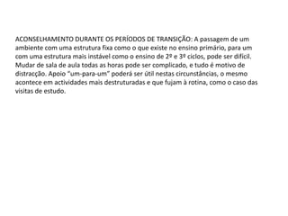 ACONSELHAMENTO DURANTE OS PERÍODOS DE TRANSIÇÃO: A passagem de um
ambiente com uma estrutura fixa como o que existe no ensino primário, para um
com uma estrutura mais instável como o ensino de 2º e 3º ciclos, pode ser difícil.
Mudar de sala de aula todas as horas pode ser complicado, e tudo é motivo de
distracção. Apoio “um-para-um” poderá ser útil nestas circunstâncias, o mesmo
acontece em actividades mais destruturadas e que fujam à rotina, como o caso das
visitas de estudo.

 