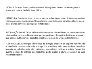 ESCAPES: Escapes físicos podem ser úteis. Estes jovens devem ser encorajados a
prosseguir uma actividade física diária.

ESTRUTURA: Consistência na rotina da sala de aula é importante. Rotinas que variam
criam confusão e insegurança. Um professor substituto pode agradar à alguns mas a
estes alunos por vezes pode gerar instabilidade.

INFORMAÇÕES PARA CASA: Informações semanais são melhores do que mensais ou
trimestrais e devem sublinhar os aspectos positivos. Relatórios diários ou semanais,
que apenas sublinham os aspectos negativos, tornam-se um pesadelo familiar.
FLEXIBILIDADE: As crianças com défice de atenção precisam de alguma flexibilidade
e tolerância quanto à data de entrega dos trabalhos. Não que se deva desculpar
quando os trabalhos não são realizados, mas reforço positivo e avisos frequentes
quanto à data de entrega dos trabalhos pode ajudar o aluno a assumir as suas
responsabilidades

 