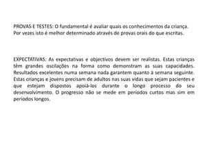 PROVAS E TESTES: O fundamental é avaliar quais os conhecimentos da criança.
Por vezes isto é melhor determinado através de provas orais do que escritas.

EXPECTATIVAS: As expectativas e objectivos devem ser realistas. Estas crianças
têm grandes oscilações na forma como demonstram as suas capacidades.
Resultados excelentes numa semana nada garantem quanto à semana seguinte.
Estas crianças e jovens precisam de adultos nas suas vidas que sejam pacientes e
que estejam dispostos apoiá-los durante o longo processo do seu
desenvolvimento. O progresso não se mede em períodos curtos mas sim em
períodos longos.

 