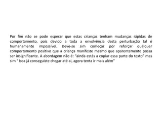 Por fim não se pode esperar que estas crianças tenham mudanças rápidas de
comportamento, pois devido a toda a envolvência desta perturbação tal é
humanamente impossível. Deve-se sim começar por reforçar qualquer
comportamento positivo que a criança manifeste mesmo que aparentemente possa
ser insignificante. A abordagem não é: “ainda estás a copiar essa parte do texto” mas
sim “ boa já conseguiste chegar até ai, agora tenta ir mais além”

 