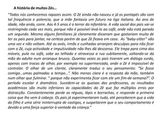 A história de muitos Zés…
”Todos nós conhecemos rapazes assim. O Zé ainda não nasceu e já os pontapés são com
tal frequência e potencia, que a mãe fantasia um futuro na liga italiana. Ao ano de
idade, não anda, corre. Aos 4-5 anos é o terror do infantário. A vida social dos pais vai-se
restringindo cada vez mais, porque não é possível levá-lo ao café, onde não está parado
um segundo. Mesmo alguns familiares já claramente disseram que gostariam muito de
ter os pais para jantar, na certeza porém de que Zé ficava em casa. As “baby-sitter” vão
uma vez e não voltam. Até as avós, irmãs e cunhadas arranjam desculpas para não ficar
com o Zé, cuja actividade e impulsividade não lhes dá descanso. Ele trepa para cima dos
móveis, pula no sofá, sobe ao telhado e atravessa a rua subitamente, soltando-se da
mão do adulto num arranque brusco. Quantas vezes os pais tiveram um diálogo surdo,
apenas com trocas de olhar, por exemplo no supermercado, onde o Zé é impossível de
controlar. O olhar de um cliente, claramente traduz o seu pensamento: “Se fosse
comigo...umas palmadas a tempo...”. Não menos clara é a resposta da mãe, também
num olhar que fulmina: “ porque não experimenta ficar com ele um fim-de-semana?”. O
período escolar é dramático. Sucedem-se as queixas das professoras, os resultados
académicos são muito inferiores às capacidades do Zé que faz múltiplos erros por
distracção. Constantemente perde as réguas, lápis e borrachas, e responde a primeira
coisa que lhe vem à cabeça. Os pais já experimentaram tudo, até perceberem que a vida
do filho é uma série ininterrupta de castigos, e suspeitarem que o seu comportamento é
devido a uma força superior à vontade da criança.”

 