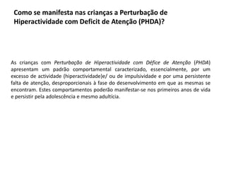 Como se manifesta nas crianças a Perturbação de
Hiperactividade com Deficit de Atenção (PHDA)?

As crianças com Perturbação de Hiperactividade com Défice de Atenção (PHDA)
apresentam um padrão comportamental caracterizado, essencialmente, por um
excesso de actividade (hiperactividade)e/ ou de impulsividade e por uma persistente
falta de atenção, desproporcionais à fase do desenvolvimento em que as mesmas se
encontram. Estes comportamentos poderão manifestar-se nos primeiros anos de vida
e persistir pela adolescência e mesmo adultícia.

 