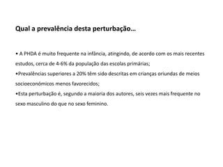 Qual a prevalência desta perturbação…
• A PHDA é muito frequente na infância, atingindo, de acordo com os mais recentes

estudos, cerca de 4-6% da população das escolas primárias;
•Prevalências superiores a 20% têm sido descritas em crianças oriundas de meios
socioeconómicos menos favorecidos;
•Esta perturbação é, segundo a maioria dos autores, seis vezes mais frequente no

sexo masculino do que no sexo feminino.

 