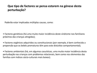 Que tipo de factores se pensa estarem na génese desta
perturbação?

Poderão estar implicadas múltiplas causas, como:

• Factores genéticos (há uma muito maior incidência deste síndrome nos familiares
próximos das crianças atingidas);
• Factores orgânicos adquiridos ou constitucionais (por exemplo, é bem conhecida a
propensão que os bebés prematuros têm para este distúrbio comportamental);
• Factores ambientais (há, em algumas casuísticas, uma muito maior incidência desta
perturbação nas crianças com problemas relacionais, bem como nos elementos das
famílias com índices sócio-culturais mais baixos).

 