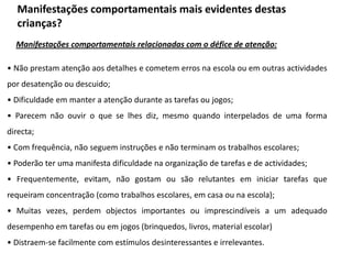 Manifestações comportamentais mais evidentes destas
crianças?
Manifestações comportamentais relacionadas com o défice de atenção:
• Não prestam atenção aos detalhes e cometem erros na escola ou em outras actividades
por desatenção ou descuido;
• Dificuldade em manter a atenção durante as tarefas ou jogos;
• Parecem não ouvir o que se lhes diz, mesmo quando interpelados de uma forma

directa;
• Com frequência, não seguem instruções e não terminam os trabalhos escolares;
• Poderão ter uma manifesta dificuldade na organização de tarefas e de actividades;
• Frequentemente, evitam, não gostam ou são relutantes em iniciar tarefas que

requeiram concentração (como trabalhos escolares, em casa ou na escola);
• Muitas vezes, perdem objectos importantes ou imprescindíveis a um adequado
desempenho em tarefas ou em jogos (brinquedos, livros, material escolar)
• Distraem-se facilmente com estímulos desinteressantes e irrelevantes.

 