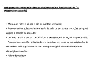 Manifestações comportamentais relacionadas com a hiperactividade (ou
excesso de actividade):

• Mexem as mãos e os pés e não se mantêm sentados;

• Frequentemente, levantam-se na sala de aula ou em outras situações em que é
exigida a posição de sentado;
• Correm, saltam e trepam de uma forma excessiva, em situações inapropriadas;
• Frequentemente, têm dificuldade em participar em jogos ou em actividades de

uma forma calma; parecem ter uma energia inesgotável e estão sempre na
disposição de mudar;
• Falam demasiado.

 