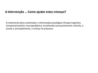 A Intervenção … Como ajudar estas crianças?
O tratamento deve contemplar a intervenção psicológica (Terapia Cognitivo
Comportamental) e neuropediátrica, envolvendo necessariamente a família, a
escola e, principalmente, a criança no processo.

 