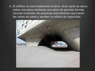 El edificio no pisa totalmente la tierra. Gran parte se eleva
sobre una plaza mediante una serie de grandes formas
cónicas invertidas de esquinas redondeadas que hacen
las veces de patas y aportan un efecto de ingravidez.
 