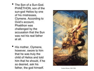 • The Son of a Sun-God. 
PHAËTHON, son of the 
sun-god Helios by one 
of his mistresses, 
Clymene. According to 
Ovid’s account, 
Phaëthon was 
challenged by the 
accusation that the Sun 
was not his real father 
at all. 
• His mother, Clymene, 
however, swore to him 
that he was truly the 
child of Helios and told 
him that he should, if he 
so desired, ask his 
father, the god himself. Gustave Moreau (1826-1898) 
 