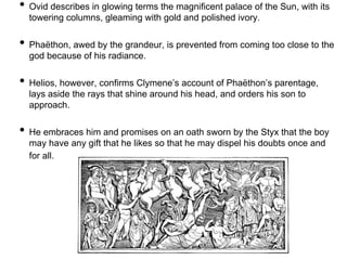 • Ovid describes in glowing terms the magnificent palace of the Sun, with its 
towering columns, gleaming with gold and polished ivory. 
• Phaëthon, awed by the grandeur, is prevented from coming too close to the 
god because of his radiance. 
• Helios, however, confirms Clymene’s account of Phaëthon’s parentage, 
lays aside the rays that shine around his head, and orders his son to 
approach. 
• He embraces him and promises on an oath sworn by the Styx that the boy 
may have any gift that he likes so that he may dispel his doubts once and 
for all. 
 