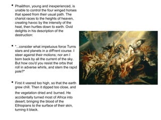 • Phaëthon, young and inexperienced, is 
unable to control the four winged horses 
that speed from their usual path. The 
chariot races to the heights of heaven, 
creating havoc by the intensity of the 
heat, then hurtles down to earth. Ovid 
delights in his description of the 
destruction: 
• "...consider what impetuous force Turns 
stars and planets in a diff'rent course. I 
steer against their motions; nor am I 
born back by all the current of the sky. 
But how cou'd you resist the orbs that 
roll in adverse whirls, and stem the rapid 
pole?" 
• First it veered too high, so that the earth 
grew chill. Then it dipped too close, and 
the vegetation dried and burned. He 
accidentally turned most of Africa into 
desert; bringing the blood of the 
Ethiopians to the surface of their skin, 
turning it black. 
 